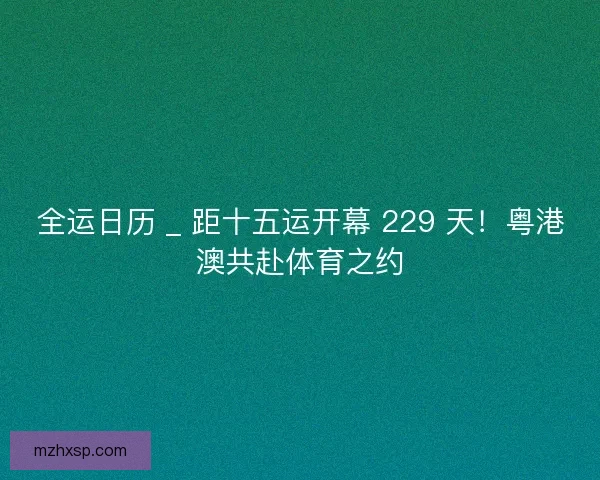 全运日历 _ 距十五运开幕 229 天！粤港澳共赴体育之约