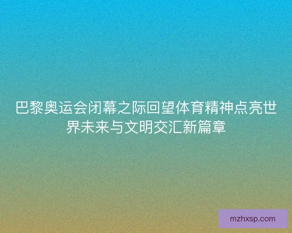 巴黎奥运会闭幕之际回望体育精神点亮世界未来与文明交汇新篇章
