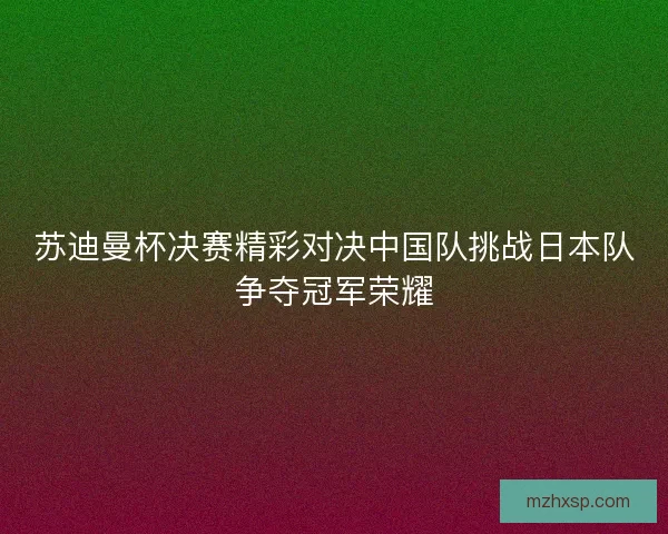 苏迪曼杯决赛精彩对决中国队挑战日本队争夺冠军荣耀