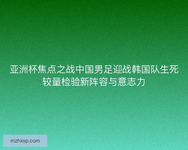 亚洲杯焦点之战中国男足迎战韩国队生死较量检验新阵容与意志力