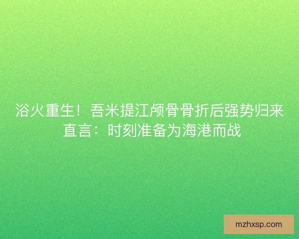 浴火重生！吾米提江颅骨骨折后强势归来 直言：时刻准备为海港而战
