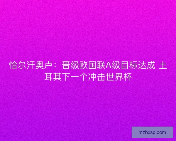 恰尔汗奥卢:晋级欧国联A级目标达成 土耳其下一个冲击世界杯 恰尔汗奥卢:晋级欧国联A级目标达成 土耳其下一个冲击世界杯