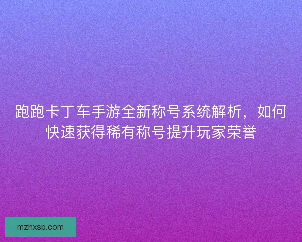跑跑卡丁车手游全新称号系统解析,如何快速获得稀有称号提升玩家荣誉 跑跑卡丁车手游全新称号系统解析,如何快速获得稀有称号提升玩家荣誉