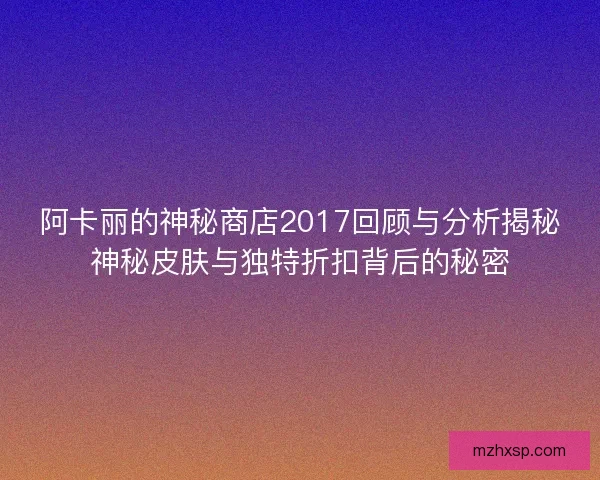 阿卡丽的神秘商店2017回顾与分析揭秘神秘皮肤与独特折扣背后的秘密 阿卡丽的神秘商店2017回顾与分析揭秘神秘皮肤与独特折扣背后的秘密
