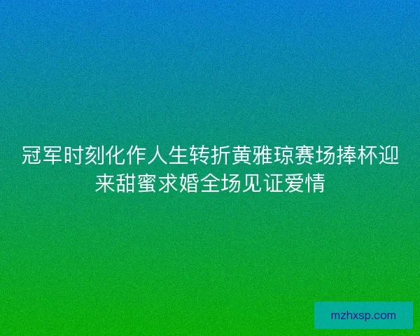 冠军时刻化作人生转折黄雅琼赛场捧杯迎来甜蜜求婚全场见证爱情