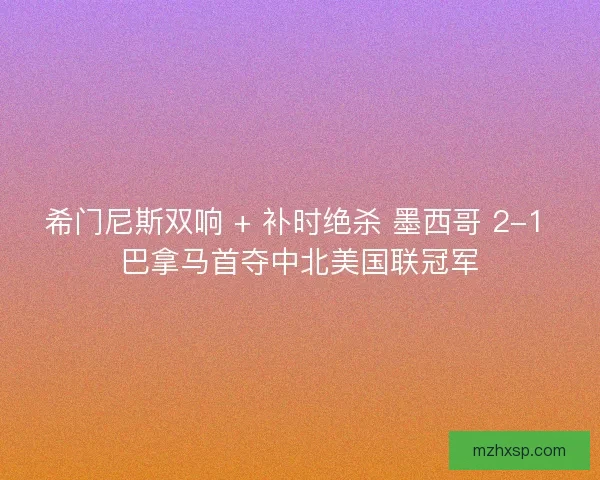 希门尼斯双响 + 补时绝杀 墨西哥 2-1 巴拿马首夺中北美国联冠军