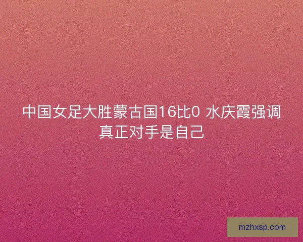 中国女足大胜蒙古国16比0 水庆霞强调真正对手是自己