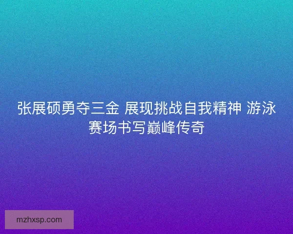 张展硕勇夺三金 展现挑战自我精神 游泳赛场书写巅峰传奇 张展硕勇夺三金 展现挑战自我精神 游泳赛场书写巅峰传奇