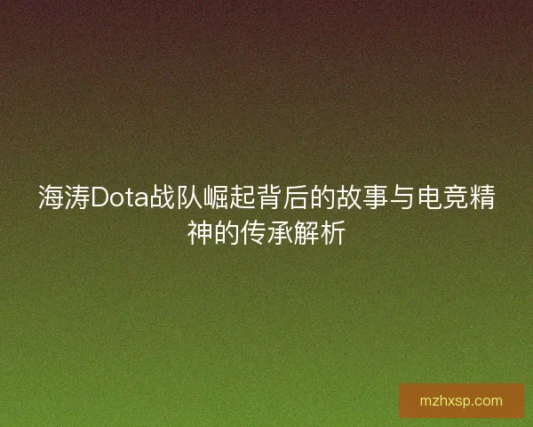 海涛Dota战队崛起背后的故事与电竞精神的传承解析