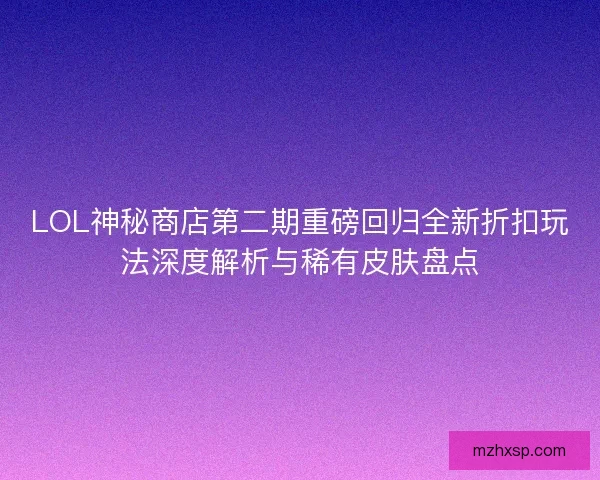 LOL神秘商店第二期重磅回归全新折扣玩法深度解析与稀有皮肤盘点