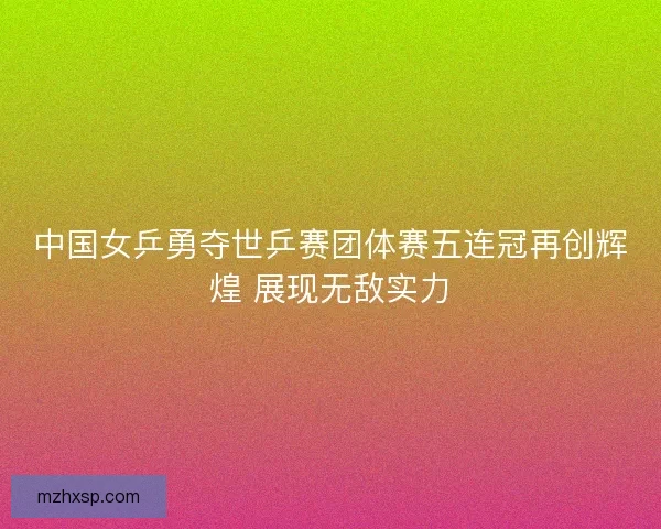中国女乒勇夺世乒赛团体赛五连冠再创辉煌 展现无敌实力