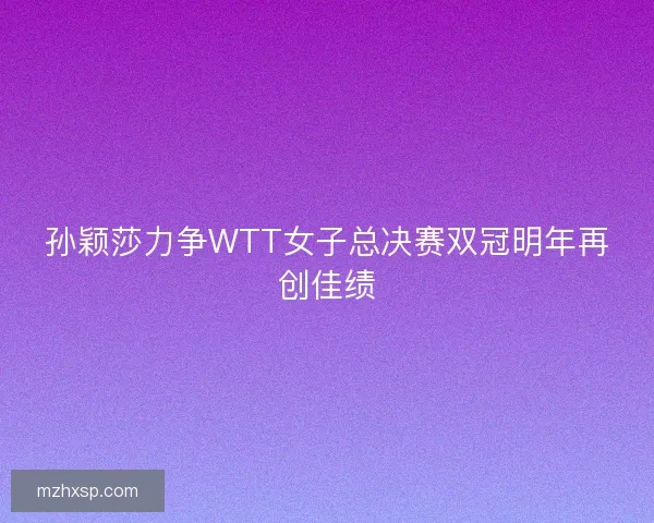 孙颖莎力争WTT女子总决赛双冠明年再创佳绩