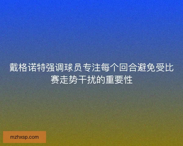 戴格诺特强调球员专注每个回合避免受比赛走势干扰的重要性