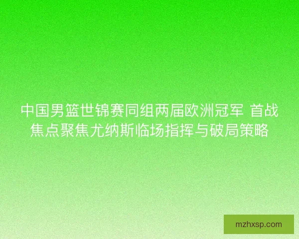 中国男篮世锦赛同组两届欧洲冠军 首战焦点聚焦尤纳斯临场指挥与破局策略