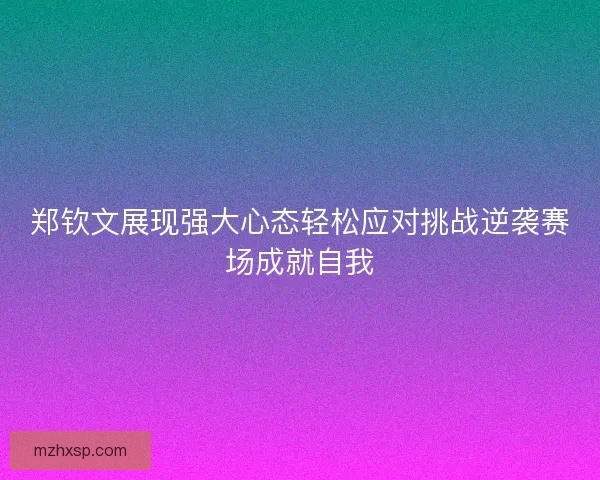 郑钦文展现强大心态轻松应对挑战逆袭赛场成就自我