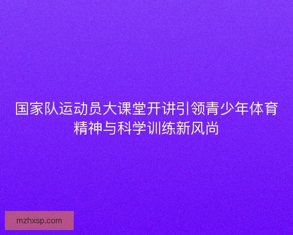 国家队运动员大课堂开讲引领青少年体育精神与科学训练新风尚