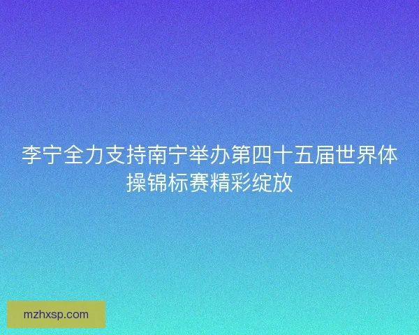 李宁全力支持南宁举办第四十五届世界体操锦标赛精彩绽放 李宁全力支持南宁举办第四十五届世界体操锦标赛精彩绽放