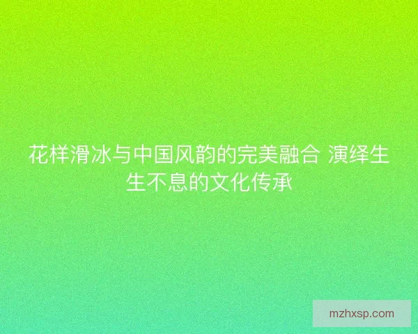 花样滑冰与中国风韵的完美融合 演绎生生不息的文化传承