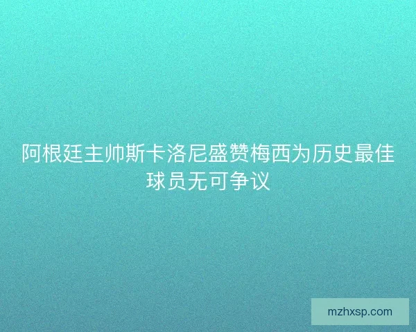 阿根廷主帅斯卡洛尼盛赞梅西为历史最佳球员无可争议 阿根廷主帅斯卡洛尼盛赞梅西为历史最佳球员无可争议