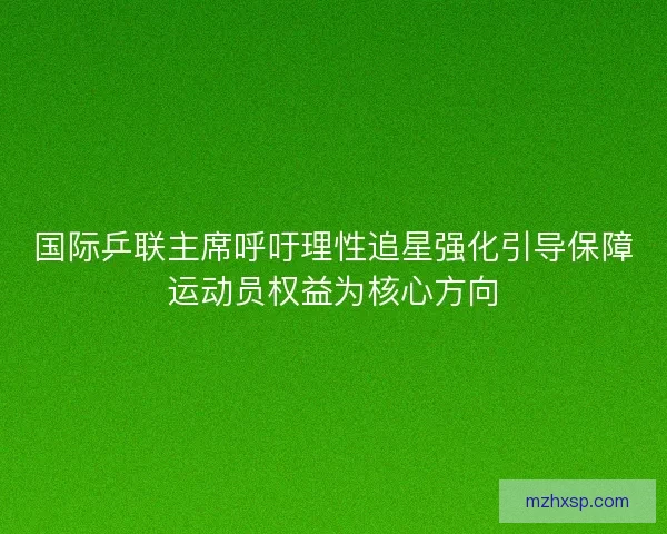 国际乒联主席呼吁理性追星强化引导保障运动员权益为核心方向 国际乒联主席呼吁理性追星强化引导保障运动员权益为核心方向