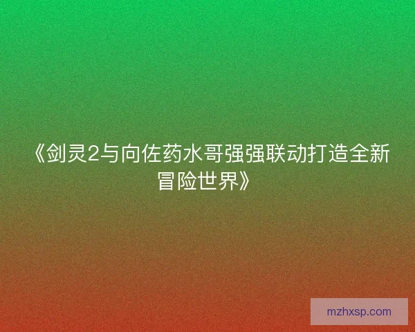 《剑灵2与向佐药水哥强强联动打造全新冒险世界》 《剑灵2与向佐药水哥强强联动打造全新冒险世界》