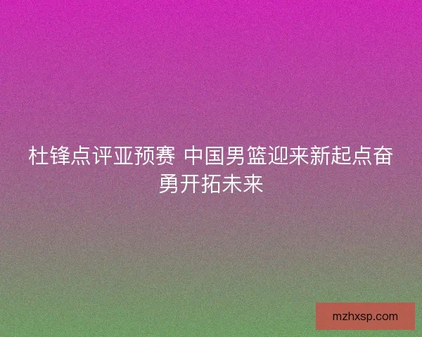 杜锋点评亚预赛 中国男篮迎来新起点奋勇开拓未来