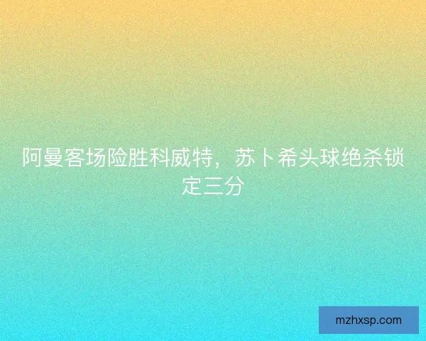 阿曼客场险胜科威特，苏卜希头球绝杀锁定三分